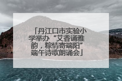 丹江口市实验小学举办“艾香诵雅韵，粽情寄端阳”端午诗歌朗诵会